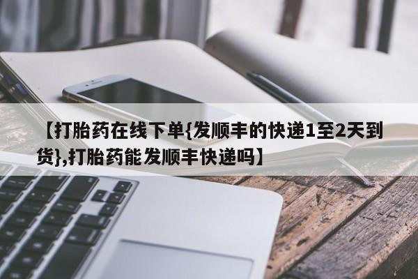 紫竹药业打胎药网购【打胎药在线下单{发顺丰的快递1至2天到货},打胎药能发顺丰快递吗】