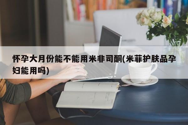 紫竹药业打胎药网购怀孕大月份能不能用米非司酮(米菲护肤品孕妇能用吗)
