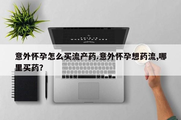 紫竹药业打胎药网购意外怀孕怎么买流产药.意外怀孕想药流,哪里买药？