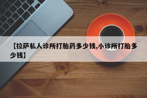 紫竹药业打胎药网购【拉萨私人诊所打胎药多少钱,小诊所打胎多少钱】