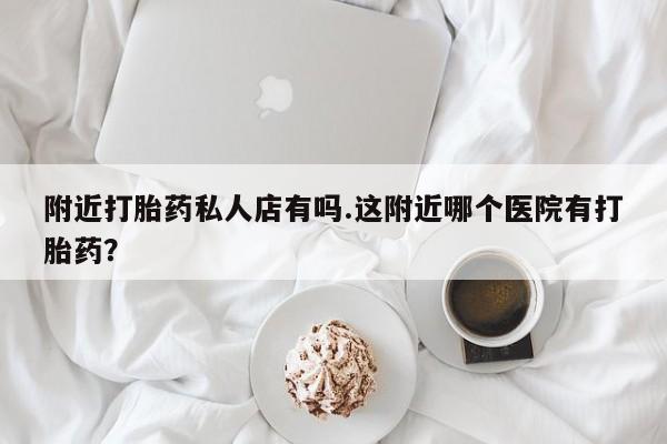 紫竹药业打胎药网购附近打胎药私人店有吗.这附近哪个医院有打胎药？