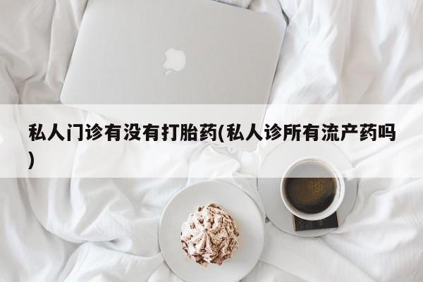 紫竹药业打胎药网购私人门诊有没有打胎药(私人诊所有流产药吗)