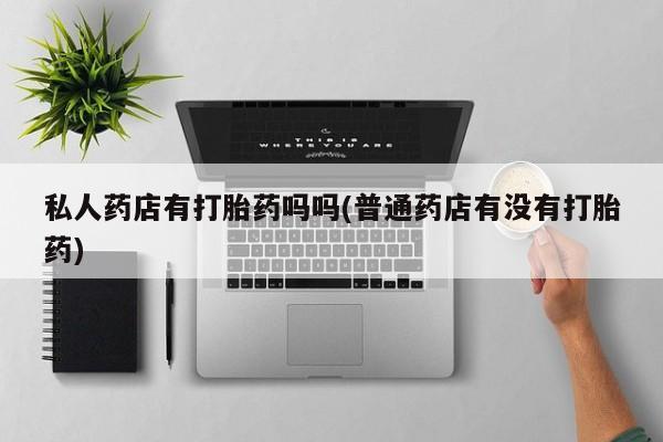 紫竹药业打胎药网购私人药店有打胎药吗吗(普通药店有没有打胎药)