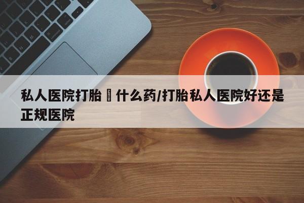 紫竹药业打胎药网购私人医院打胎給什么药/打胎私人医院好还是正规医院