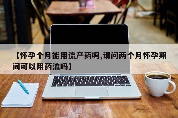 紫竹药业打胎药网购【怀孕个月能用流产药吗,请问两个月怀孕期间可以用药流吗】