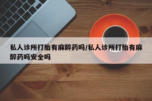 紫竹药业打胎药网购私人诊所打胎有麻醉药吗/私人诊所打胎有麻醉药吗安全吗